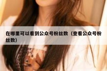 在哪里可以看到公众号粉丝数（查看公众号粉丝数）