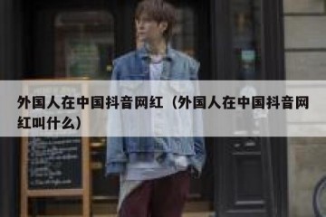 外国人在中国抖音网红（外国人在中国抖音网红叫什么）