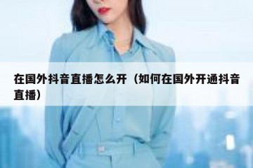 在国外抖音直播怎么开（如何在国外开通抖音直播）