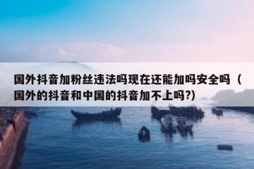 国外抖音加粉丝违法吗现在还能加吗安全吗（国外的抖音和中国的抖音加不上吗?）
