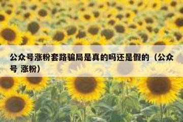 公众号涨粉套路骗局是真的吗还是假的（公众号 涨粉）