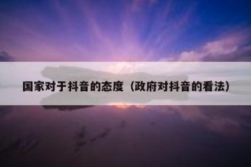 国家对于抖音的态度（政府对抖音的看法）