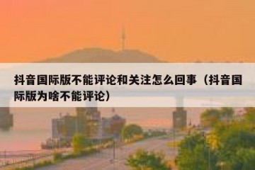 抖音国际版不能评论和关注怎么回事（抖音国际版为啥不能评论）