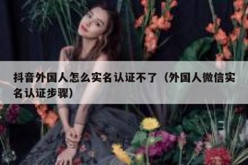 抖音外国人怎么实名认证不了（外国人微信实名认证步骤）