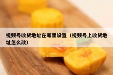 视频号收货地址在哪里设置（视频号上收货地址怎么改）