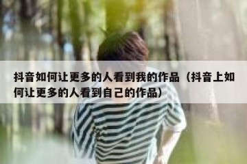 抖音如何让更多的人看到我的作品（抖音上如何让更多的人看到自己的作品）