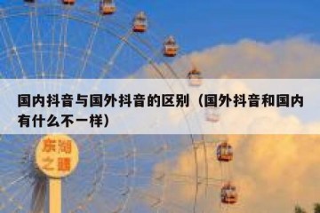 国内抖音与国外抖音的区别（国外抖音和国内有什么不一样）