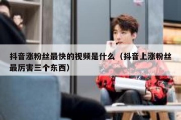 抖音涨粉丝最快的视频是什么（抖音上涨粉丝最厉害三个东西）