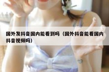 国外发抖音国内能看到吗（国外抖音能看国内抖音视频吗）