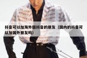 抖音可以加海外版抖音的朋友（国内的抖音可以加国外朋友吗）