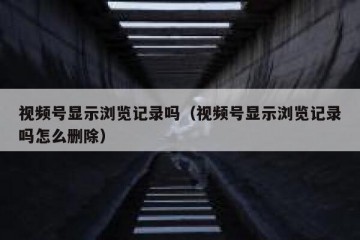 视频号显示浏览记录吗（视频号显示浏览记录吗怎么删除）