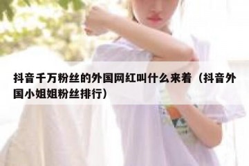 抖音千万粉丝的外国网红叫什么来着（抖音外国小姐姐粉丝排行）