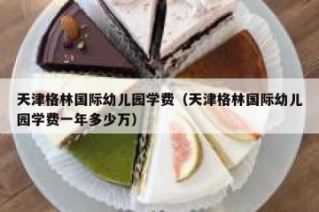 天津格林国际幼儿园学费（天津格林国际幼儿园学费一年多少万）
