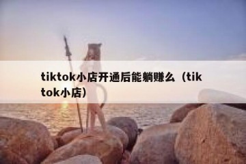 tiktok小店开通后能躺赚么（tik tok小店）