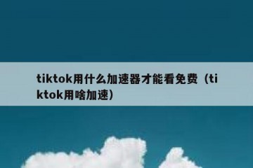 tiktok用什么加速器才能看免费（tiktok用啥加速）