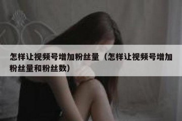 怎样让视频号增加粉丝量（怎样让视频号增加粉丝量和粉丝数）