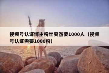 视频号认证博主粉丝突然要1000人（视频号认证需要1000粉）