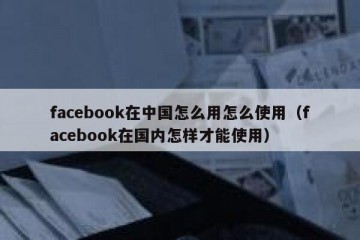 facebook在中国怎么用怎么使用（facebook在国内怎样才能使用）
