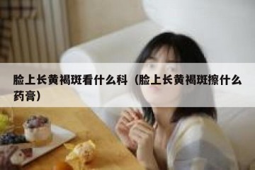 脸上长黄褐斑看什么科（脸上长黄褐斑擦什么药膏）