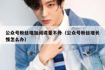 公众号粉丝增加阅读量不升（公众号粉丝增长慢怎么办）