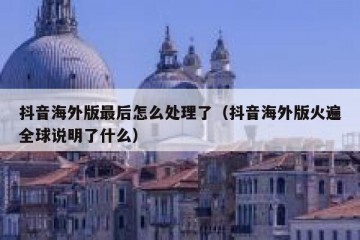 抖音海外版最后怎么处理了（抖音海外版火遍全球说明了什么）