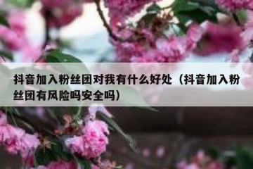抖音加入粉丝团对我有什么好处（抖音加入粉丝团有风险吗安全吗）