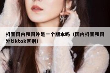 抖音国内和国外是一个版本吗（国内抖音和国外tiktok区别）