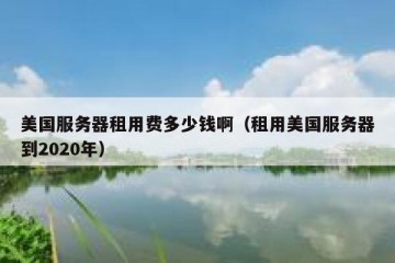 美国服务器租用费多少钱啊（租用美国服务器到2020年）