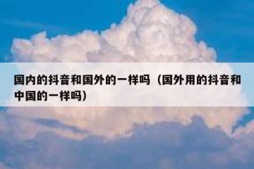 国内的抖音和国外的一样吗（国外用的抖音和中国的一样吗）