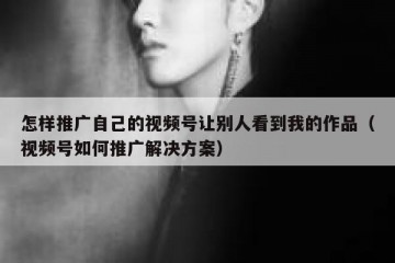 怎样推广自己的视频号让别人看到我的作品（视频号如何推广解决方案）