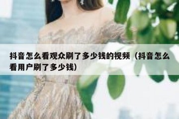 抖音怎么看观众刷了多少钱的视频（抖音怎么看用户刷了多少钱）