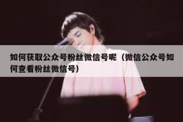 如何获取公众号粉丝微信号呢（微信公众号如何查看粉丝微信号）