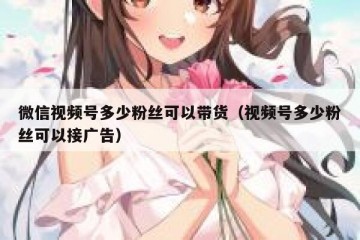 微信视频号多少粉丝可以带货（视频号多少粉丝可以接广告）