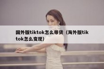 国外版tiktok怎么带货（海外版tiktok怎么变现）