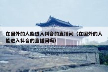 在国外的人能进入抖音的直播间（在国外的人能进入抖音的直播间吗）