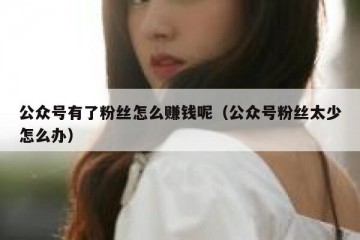 公众号有了粉丝怎么赚钱呢（公众号粉丝太少怎么办）