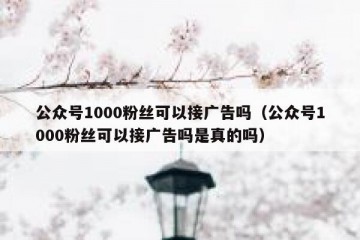 公众号1000粉丝可以接广告吗（公众号1000粉丝可以接广告吗是真的吗）