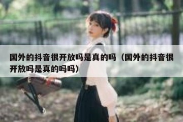 国外的抖音很开放吗是真的吗（国外的抖音很开放吗是真的吗吗）