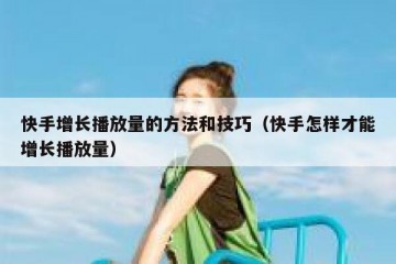 快手增长播放量的方法和技巧（快手怎样才能增长播放量）