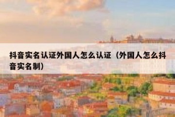抖音实名认证外国人怎么认证（外国人怎么抖音实名制）