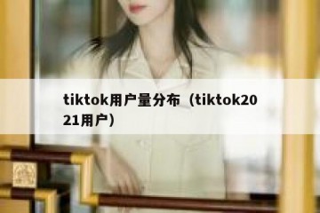 tiktok用户量分布（tiktok2021用户）
