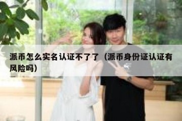 派币怎么实名认证不了了（派币身份证认证有风险吗）