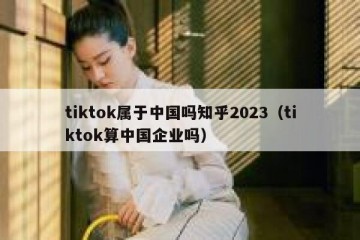 tiktok属于中国吗知乎2023（tiktok算中国企业吗）