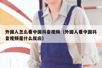 外国人怎么看中国抖音视频（外国人看中国抖音视频是什么反应）