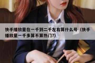 快手播放量在一千到二千左右算什么号（快手播放量一千多算不算热门?）