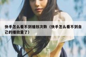 快手怎么看不到播放次数（快手怎么看不到自己的播放量了）