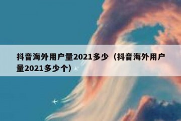 抖音海外用户量2021多少（抖音海外用户量2021多少个）
