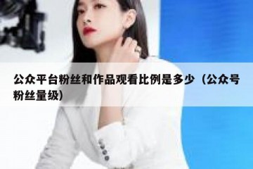 公众平台粉丝和作品观看比例是多少（公众号粉丝量级）