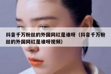 抖音千万粉丝的外国网红是谁呀（抖音千万粉丝的外国网红是谁呀视频）