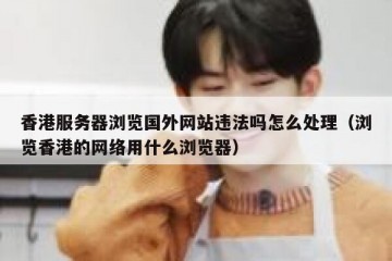 香港服务器浏览国外网站违法吗怎么处理（浏览香港的网络用什么浏览器）
